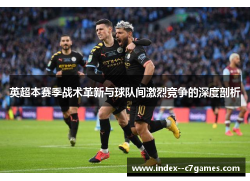 英超本赛季战术革新与球队间激烈竞争的深度剖析