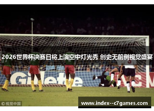 2026世界杯决赛日将上演空中灯光秀 创史无前例视觉盛宴